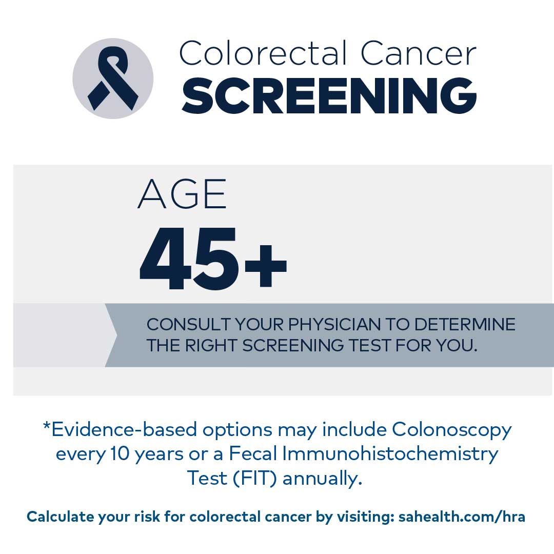 Colorectal Cancer:  Age 45+: Flexible sigmoidoscopy every 5 years or a colonoscopy every 10 years  *Dependent on your risk, there are alternative tests. Consult with your physician for more information.